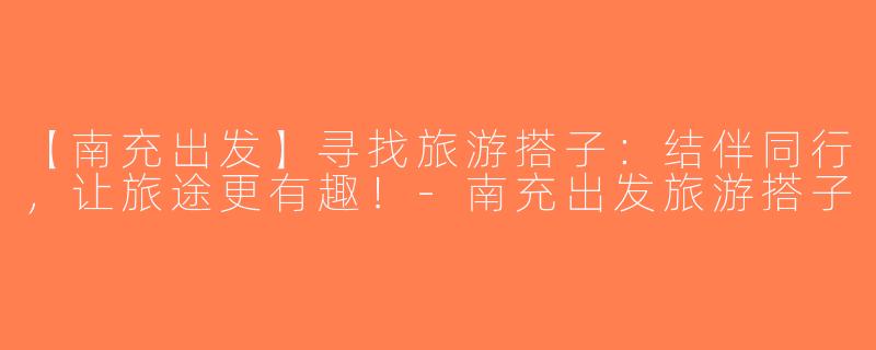 【南充出发】寻找旅游搭子：结伴同行，让旅途更有趣！-南充出发旅游搭子