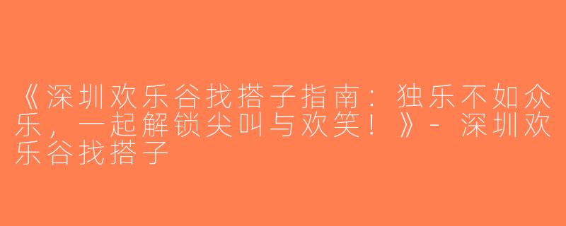 《深圳欢乐谷找搭子指南：独乐不如众乐，一起解锁尖叫与欢笑！》-深圳欢乐谷找搭子