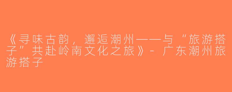 《寻味古韵，邂逅潮州——与“旅游搭子”共赴岭南文化之旅》-广东潮州旅游搭子