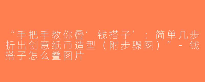 “手把手教你叠‘钱搭子’：简单几步折出创意纸币造型（附步骤图）”-钱搭子怎么叠图片