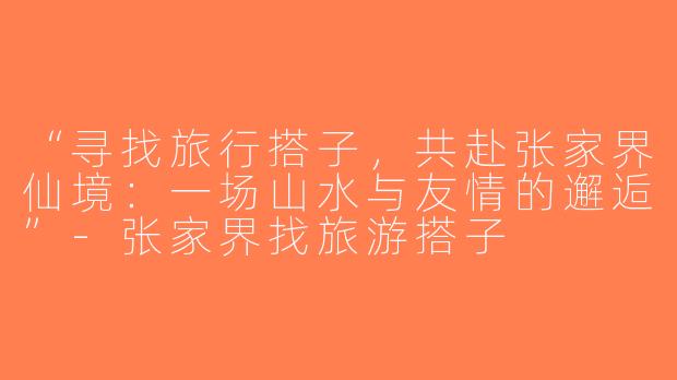 “寻找旅行搭子，共赴张家界仙境：一场山水与友情的邂逅”-张家界找旅游搭子