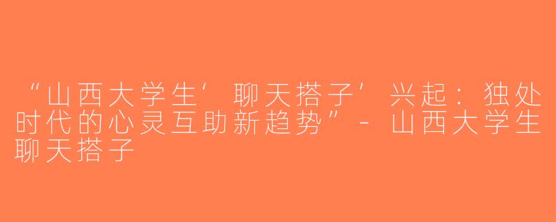 “山西大学生‘聊天搭子’兴起：独处时代的心灵互助新趋势”-山西大学生聊天搭子