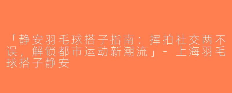 「静安羽毛球搭子指南：挥拍社交两不误，解锁都市运动新潮流」-上海羽毛球搭子静安