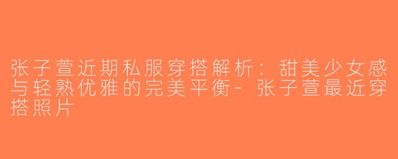 张子萱近期私服穿搭解析：甜美少女感与轻熟优雅的完美平衡-张子萱最近穿搭照片