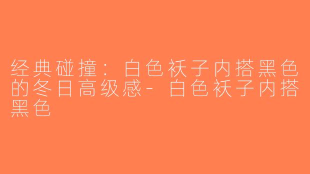 经典碰撞：白色袄子内搭黑色的冬日高级感-白色袄子内搭黑色