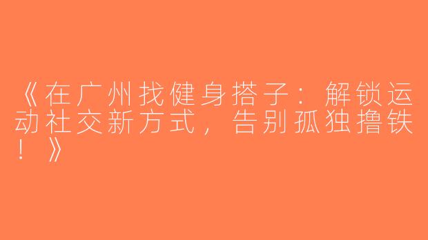 《在广州找健身搭子：解锁运动社交新方式，告别孤独撸铁！》