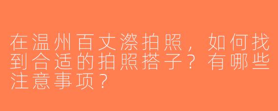 在温州百丈漈拍照，如何找到合适的拍照搭子？有哪些注意事项？