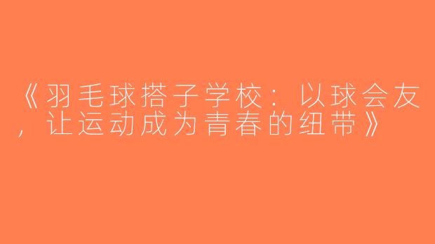 《羽毛球搭子学校：以球会友，让运动成为青春的纽带》