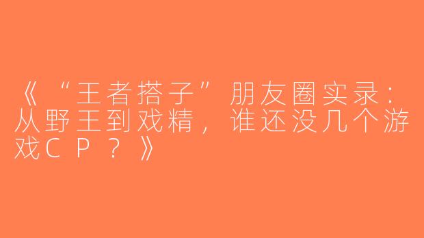 《“王者搭子”朋友圈实录：从野王到戏精，谁还没几个游戏CP？》