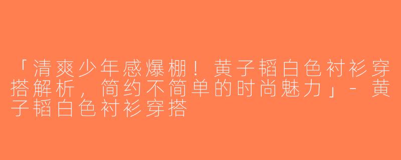 「清爽少年感爆棚！黄子韬白色衬衫穿搭解析，简约不简单的时尚魅力」-黄子韬白色衬衫穿搭