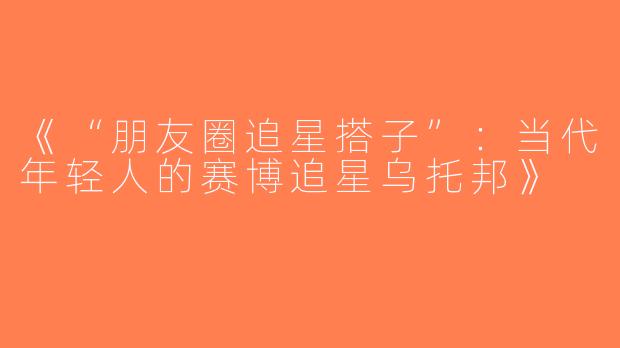 《“朋友圈追星搭子”：当代年轻人的赛博追星乌托邦》
