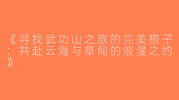 《寻找武功山之旅的完美搭子：共赴云海与草甸的浪漫之约》