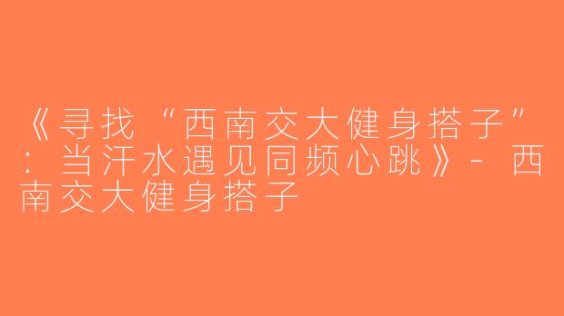 《寻找“西南交大健身搭子”：当汗水遇见同频心跳》-西南交大健身搭子