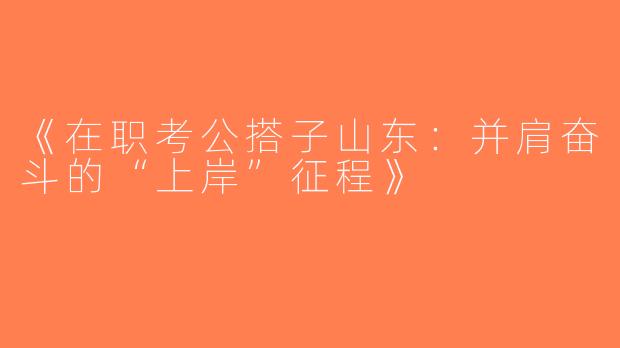 《在职考公搭子山东：并肩奋斗的“上岸”征程》