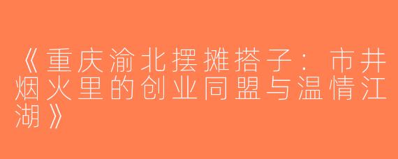 《重庆渝北摆摊搭子：市井烟火里的创业同盟与温情江湖》