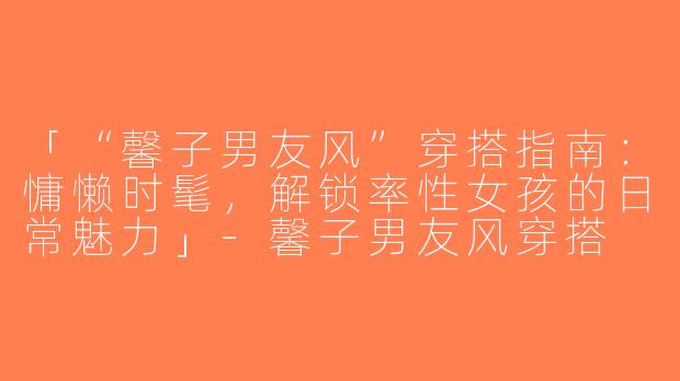 「“馨子男友风”穿搭指南：慵懒时髦，解锁率性女孩的日常魅力」-馨子男友风穿搭