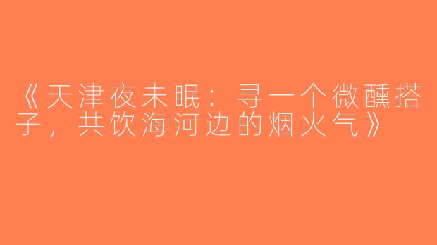 《天津夜未眠：寻一个微醺搭子，共饮海河边的烟火气》