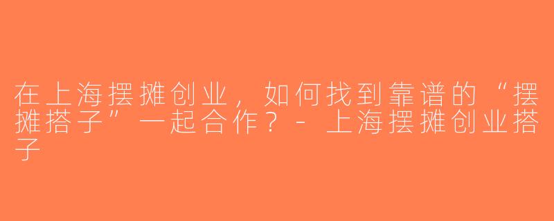 在上海摆摊创业，如何找到靠谱的“摆摊搭子”一起合作？-上海摆摊创业搭子