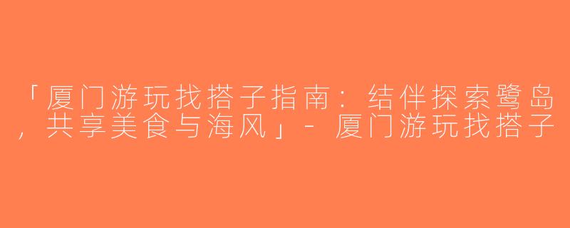 「厦门游玩找搭子指南：结伴探索鹭岛，共享美食与海风」-厦门游玩找搭子