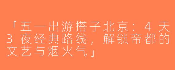 「五一出游搭子北京：4天3夜经典路线，解锁帝都的文艺与烟火气」