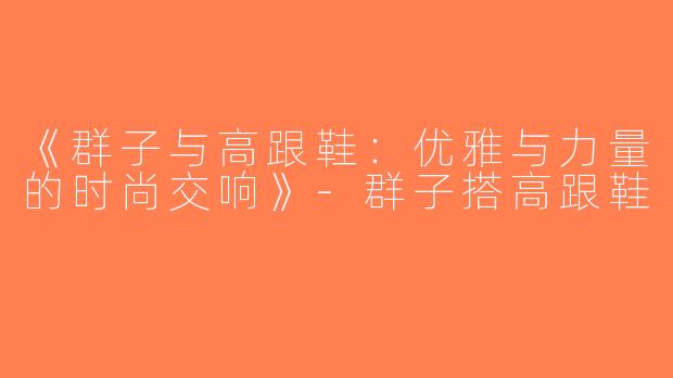 《群子与高跟鞋：优雅与力量的时尚交响》-群子搭高跟鞋