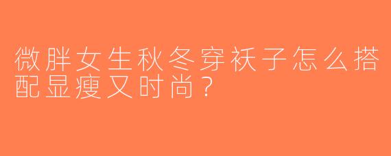 微胖女生秋冬穿袄子怎么搭配显瘦又时尚？