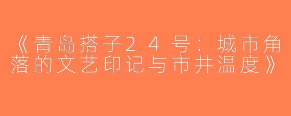 《青岛搭子24号：城市角落的文艺印记与市井温度》