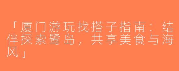 「厦门游玩找搭子指南：结伴探索鹭岛，共享美食与海风」