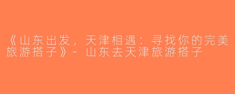 《山东出发，天津相遇：寻找你的完美旅游搭子》-山东去天津旅游搭子