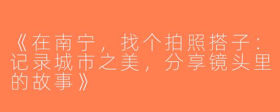 《在南宁，找个拍照搭子：记录城市之美，分享镜头里的故事》