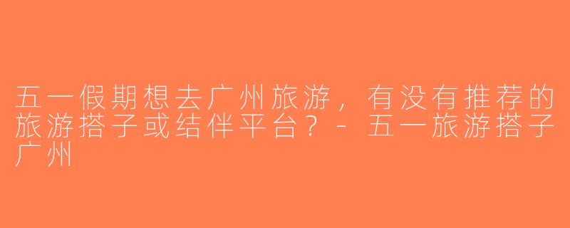 五一假期想去广州旅游，有没有推荐的旅游搭子或结伴平台？-五一旅游搭子广州