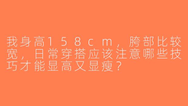我身高158cm，胯部比较宽，日常穿搭应该注意哪些技巧才能显高又显瘦？
