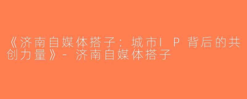 《济南自媒体搭子：城市IP背后的共创力量》-济南自媒体搭子