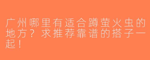 广州哪里有适合蹲萤火虫的地方？求推荐靠谱的搭子一起！
