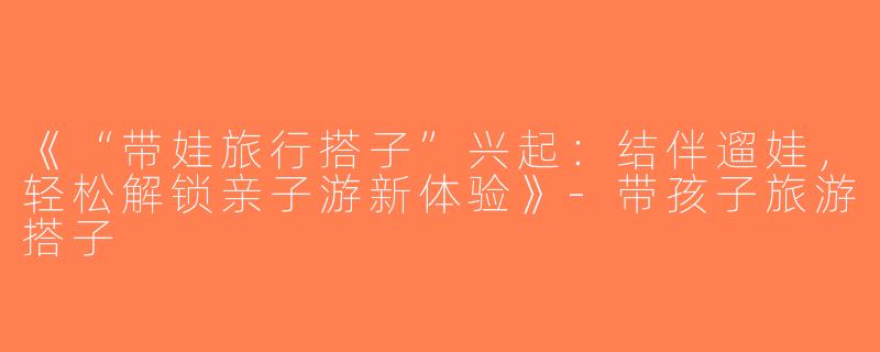 《“带娃旅行搭子”兴起：结伴遛娃，轻松解锁亲子游新体验》-带孩子旅游搭子