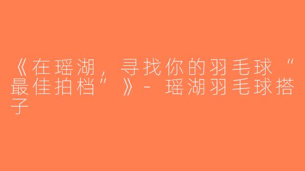 《在瑶湖，寻找你的羽毛球“最佳拍档”》-瑶湖羽毛球搭子