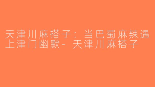 天津川麻搭子：当巴蜀麻辣遇上津门幽默-天津川麻搭子