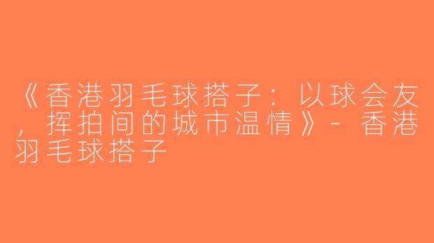 《香港羽毛球搭子：以球会友，挥拍间的城市温情》-香港羽毛球搭子