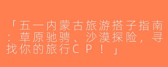 「五一内蒙古旅游搭子指南：草原驰骋、沙漠探险，寻找你的旅行CP！」