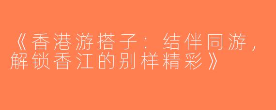 《香港游搭子：结伴同游，解锁香江的别样精彩》