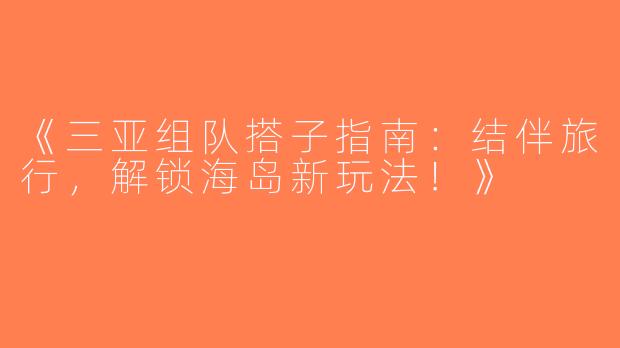 《三亚组队搭子指南：结伴旅行，解锁海岛新玩法！》