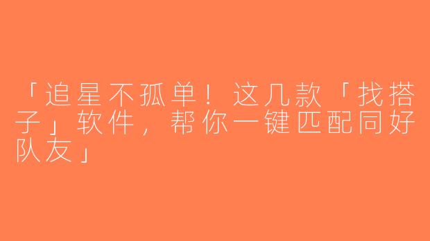 「追星不孤单！这几款「找搭子」软件，帮你一键匹配同好队友」