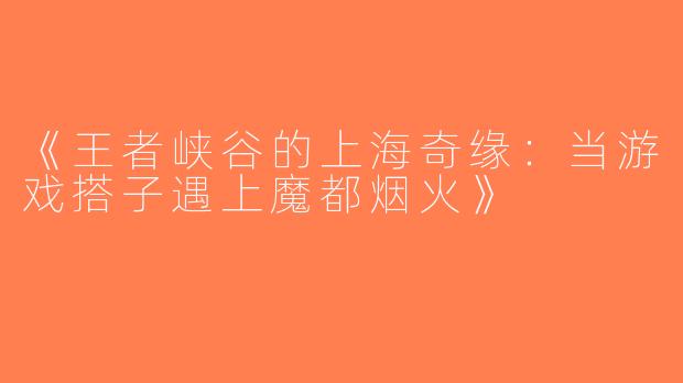 《王者峡谷的上海奇缘：当游戏搭子遇上魔都烟火》