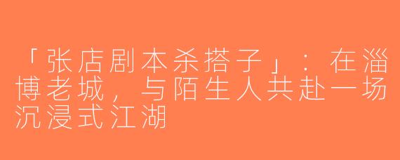 「张店剧本杀搭子」：在淄博老城，与陌生人共赴一场沉浸式江湖