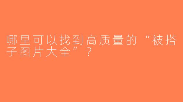 哪里可以找到高质量的“被搭子图片大全”？