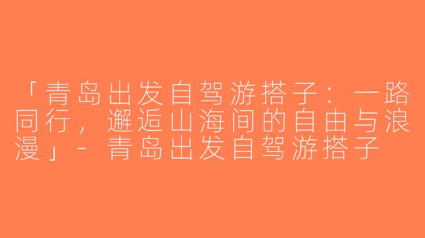 「青岛出发自驾游搭子：一路同行，邂逅山海间的自由与浪漫」-青岛出发自驾游搭子