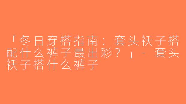 「冬日穿搭指南：套头袄子搭配什么裤子最出彩？」-套头袄子搭什么裤子