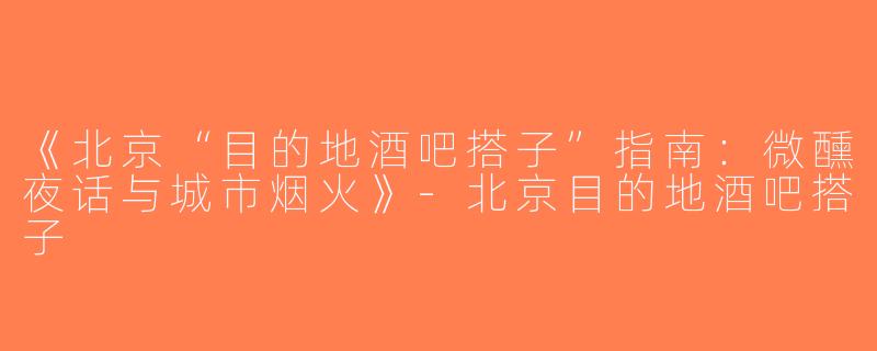 《北京“目的地酒吧搭子”指南：微醺夜话与城市烟火》-北京目的地酒吧搭子
