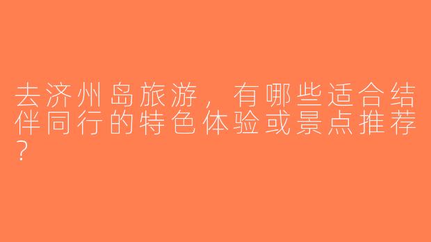 去济州岛旅游，有哪些适合结伴同行的特色体验或景点推荐？