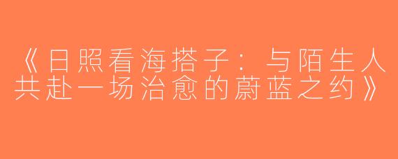 《日照看海搭子：与陌生人共赴一场治愈的蔚蓝之约》